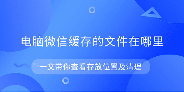電腦微信緩存的文件在哪里 一文帶你查看存放位置及清理
