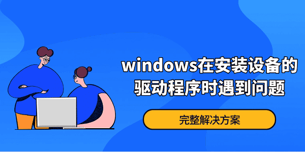 Windows在安裝設備的驅動程序時遇到問題？完整解決方案